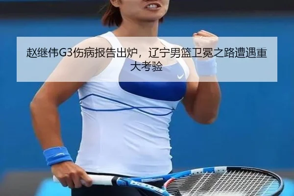 赵继伟G3伤病报告出炉，辽宁男篮卫冕之路遭遇重大考验