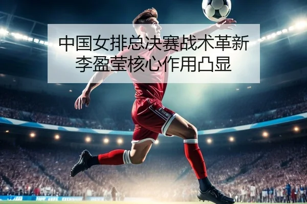 中国女排总决赛战术革新 李盈莹核心作用凸显