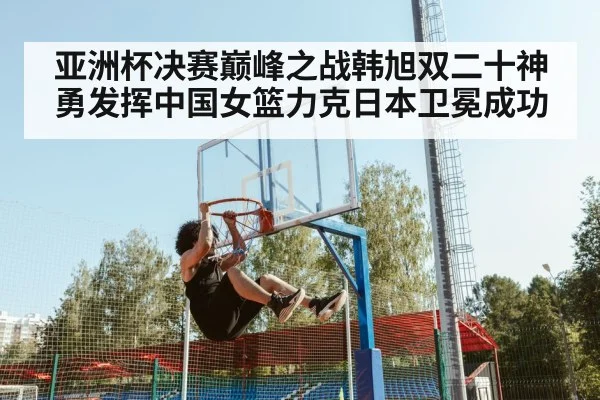 亚洲杯决赛巅峰之战韩旭双二十神勇发挥中国女篮力克日本卫冕成功